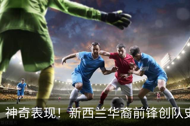 神奇表现！新西兰华裔前锋创队史纪录 曾直言有信心小组出线